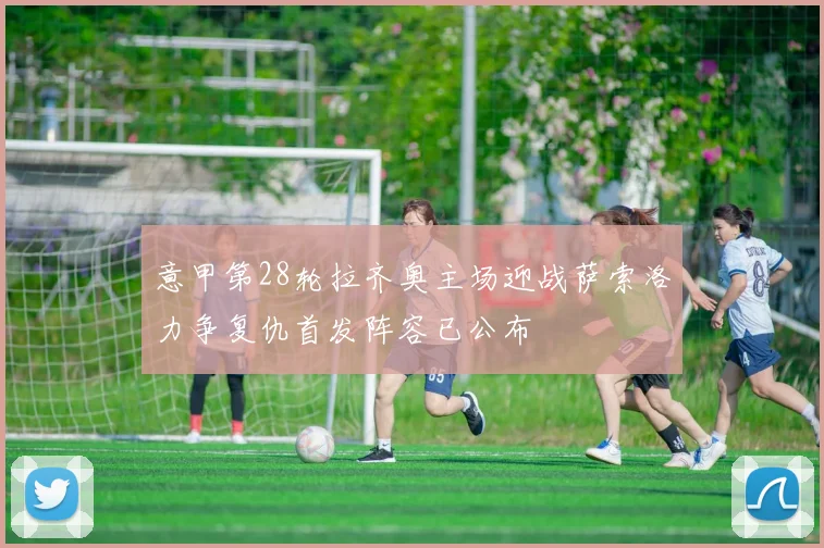 意甲第28轮拉齐奥主场迎战萨索洛力争复仇首发阵容已公布