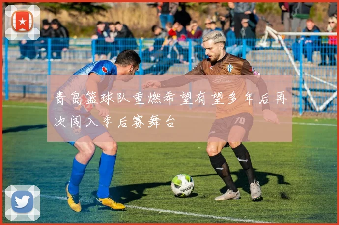 青岛篮球队重燃希望有望多年后再次闯入季后赛舞台