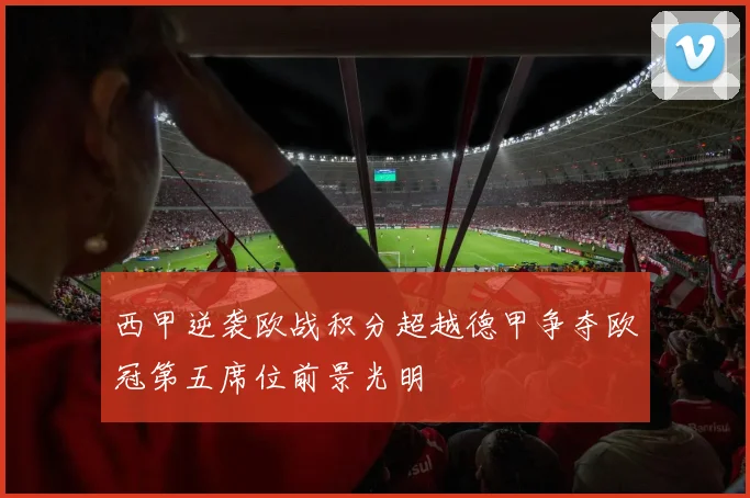 西甲逆袭欧战积分超越德甲争夺欧冠第五席位前景光明