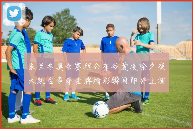 米兰冬奥会赛程公布谷爱凌除夕夜大跳台争夺金牌精彩瞬间即将上演