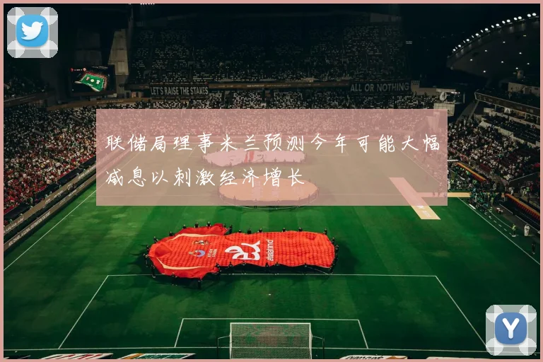 联储局理事米兰预测今年可能大幅减息以刺激经济增长