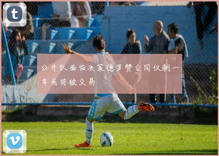 公牛队面临决策德罗赞合同仅剩一年或将被交易